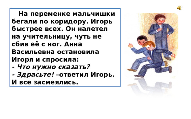  На переменке мальчишки бегали по коридору. Игорь быстрее всех. Он налетел на учительницу, чуть не сбив её с ног. Анна Васильевна остановила Игоря и спросила: - Что нужно сказать? - Здрасьте! –ответил Игорь. И все засмеялись. 