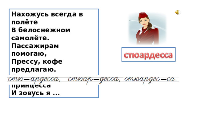 Нахожусь всегда в полёте  В белоснежном самолёте.  Пассажирам помогаю,  Прессу, кофе предлагаю.  Я воздушная принцесса  И зовусь я ... 