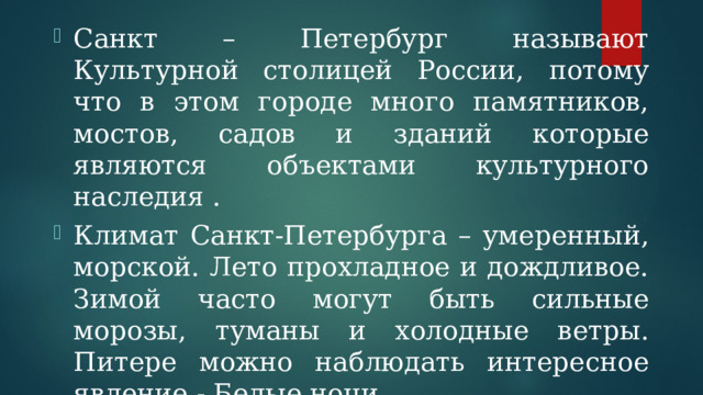 Санкт – Петербург называют Культурной столицей России, потому что в этом городе много памятников, мостов, садов и зданий которые являются объектами культурного наследия . Климат Санкт-Петербурга – умеренный, морской. Лето прохладное и дождливое. Зимой часто могут быть сильные морозы, туманы и холодные ветры. Питере можно наблюдать интересное явление - Белые ночи. 