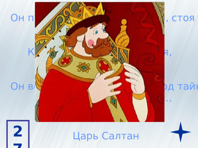 Он подслушал один разговор, стоя позадь забора К нам он в гости обещался, а доселе не собрался Он велел: И царицу, и приплод тайно  бросить в бездну вод... 27 Царь Салтан 