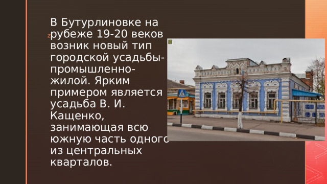 В Бутурлиновке на рубеже 19-20 веков возник новый тип городской усадьбы- промышлен­но-жилой. Ярким примером является усадьба В. И. Кащенко, занимающая всю южную часть одного из центральных кварталов. 