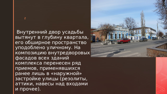  Внутренний двор усадьбы вытянут в глубину квартала, его обшир­ное пространство уподоблено уличному. На композицию внутредворовых фасадов всех зда­ний комплекса перенесен ряд приемов, применявшихся ранее лишь в «наружной» застройке улицы (резолиты, аттики, навесы над входами и прочее). 
