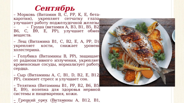 Сентябрь – Морковь (Витамин В, С, РР, К, Е, бета-каротин), укрепляет сетчатку глаза, улучшает работу поджелудочной железы. – – Груша (витамин А, В3, В1, В5, В2, В6, С, В9, Е, РР), улучшает обмен веществ. – Лещ (Витамина В1, С, В2, Е, А, РР, D), укрепляет кости, снижает уровень холестерина. – Голубика (Витамины В, РР), защищает от радиоактивного излучения, укрепляет кровеносные сосуды, нормализует работу сердца. – Сыр (Витамины A, C, B1, D, B2, E, B12, PP), снимает стресс и улучшает сон. – Телятина (Витамины В1, РР, В2, В6, В5, Е, В9), полезна для здоровья нервной системы и пищеварения, кожи. – Грецкий орех (Витамины A, В12, B1, В15, В2, К, С, РР, Е), положительно воздействует на сосуды головного мозга, снимает сильное нервное напряжение. 