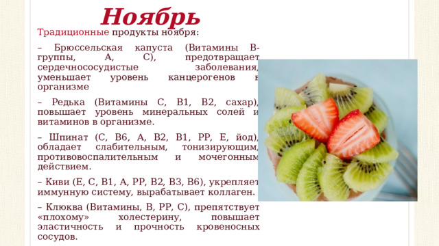 Ноябрь Традиционные продукты ноября: – Брюссельская капуста (Витамины В-группы, А, С), предотвращает сердечнососудистые заболевания, уменьшает уровень канцерогенов в организме – Редька (Витамины С, В1, В2, сахар), повышает уровень минеральных солей и витаминов в организме. – Шпинат (С, В6, А, В2, В1, РР, Е, йод), обладает слабительным, тонизирующим, противовоспалительным и мочегонным действием. – Киви (Е, С, В1, А, РР, В2, В3, В6), укрепляет иммунную систему, вырабатывает коллаген. – Клюква (Витамины, В, РР, С), препятствует «плохому» холестерину, повышает эластичность и прочность кровеносных сосудов. – Говядина (А, Е, С, В6, В12, РР, В2, В1) – Шиповник (B1, B6, В2, K, РР, E, С), отличается общеукрепляющим, противовоспалительным, ранозаживляющим свойством. 
