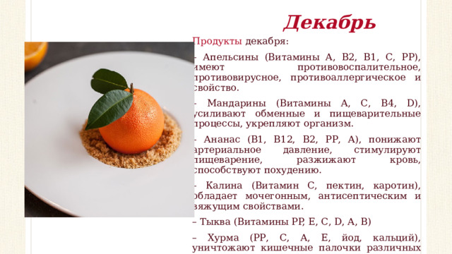 Декабрь Продукты декабря: – Апельсины (Витамины А, В2, В1, С, РР), имеют противовоспалительное, противовирусное, противоаллергическое и свойство. – Мандарины (Витамины А, С, В4, D), усиливают обменные и пищеварительные процессы, укрепляют организм. – Ананас (В1, В12, В2, РР, А), понижают артериальное давление, стимулируют пищеварение, разжижают кровь, способствуют похудению. – Калина (Витамин С, пектин, каротин), обладает мочегонным, антисептическим и вяжущим свойствами. – Тыква (Витамины PP, Е, С, D, А, В) – Хурма (РР, С, А, Е, йод, кальций), уничтожают кишечные палочки различных видов, золотистый стафилококк, помогают при цинге, авитаминозе, лейкемии, энцефалите. 