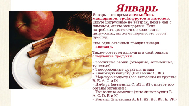Январь Январь – это время  апельсинов, мандаринов, грейпфрутов и лимонов . Ешьте цитрусовые на завтрак, пейте чай с лимоном, ешьте мандарины. Если потреблять достаточное количество цитрусовых, вы легче перенесете сезон простуд. Еще один сезонный продукт января –  авокадо.   Также советуем включить в свой рацион следующие продукты : – различные овощи (отварные, запеченные, тушеные)  – Замороженные фрукты и ягоды  – Квашеную капусту (Витамины С, В6)  – Морскую капусту (все витамины из группы B, E, A, C и D)  – Имбирь (витамины С, В1 и В2), питает все органы организма.  – Тыквенные семечки (витамины группы В, А, С, D, Е и К)  – Бананы (Витамины А, В1, В2, В6, В9, Е, РР,) 