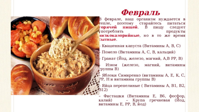 Февраль В феврале, наш организм нуждается в тепле, поэтому старайтесь питаться горячей пищей . В пищу следует употреблять продукты низкокалорийные , но в то же время сытные . – Квашенная капуста (Витамины А, В, С) – Помело (Витамины А, С, В, кальций) – Гранат (Йод, железо, магний, А,В РР, В) – Изюм (железо, магний, витамины группы В) – Яблоки Симиренко (витамины А, Е, К, С, РР, Н и витамины группы В) – Яйца перепелиные ( Витамины А, В1, В2, В12) – Фисташки (Витамины Е, В6, фосфор, калий) – Крупа гречневая (Йод, витамины Е, РР, В, йод) 