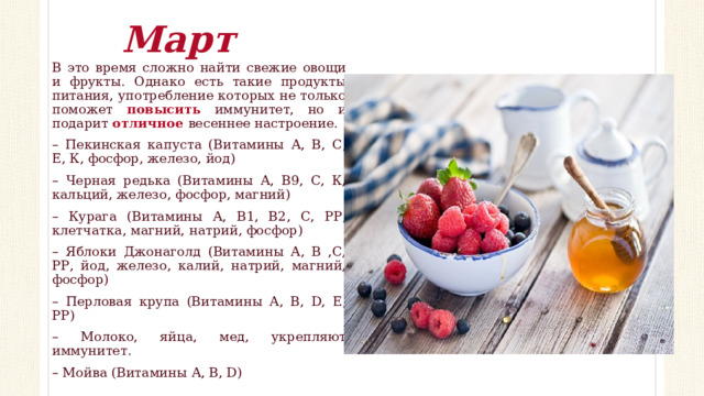 Март В это время сложно найти свежие овощи и фрукты. Однако есть такие продукты питания, употребление которых не только поможет повысить иммунитет, но и подарит отличное весеннее настроение. – Пекинская капуста (Витамины А, В, С, Е, К, фосфор, железо, йод) – Черная редька (Витамины А, В9, С, К, кальций, железо, фосфор, магний) – Курага (В итамины А, В1, В2, С, РР, клетчатка, магний, натрий, фосфор) – Яблоки Джонаголд (Витамины А, В ,С, РР, йод, железо, калий, натрий, магний, фосфор) – Перловая крупа (Витамины А, В, D, Е, РР) – Молоко, яйца, мед, укрепляют иммунитет. – Мойва (Витамины А, В, D) 