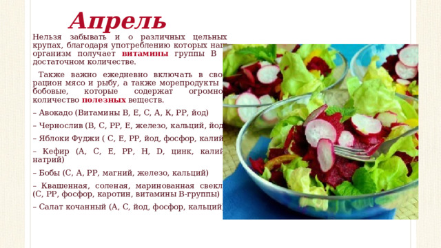 Апрель Нельзя забывать и о различных цельных крупах, благодаря употреблению которых наш организм получает витамины группы В в достаточном количестве.  Также важно ежедневно включать в свой рацион мясо и рыбу, а также морепродукты и бобовые, которые содержат огромное количество полезных веществ. – Авокадо (Витамины В, Е, С, А, К, РР, йод) – Чернослив (В, С, РР, Е, железо, кальций, йод) – Яблоки Фуджи ( С, Е, РР, йод, фосфор, калий) – Кефир (А, С, Е, РР, Н, D, цинк, калий, натрий) – Бобы (С, А, РР, магний, железо, кальций) – Квашенная, соленая, маринованная свекла (С, РР, фосфор, каротин, витамины В-группы) – Салат кочанный (А, С, йод, фосфор, кальций) 