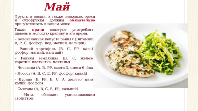Май Фрукты и овощи, а также злаковые, орехи и сухофрукты должны обязательно присутствовать в вашем меню. Также врачи советуют употреблять щавель и молодую крапиву в это время. – Белокачанная капуста ранняя (Витамины В, Р, С, фосфор, йод, магний, кальций) – Ранний картофель (В, С, РР, калий, фосфор, магний, кальций) – Ранняя земляника (В, С, железо, каротин, клетчатка, пектины) – Чечевица (А, В, РР, омега-3, омега-6, йод) – Лосось (А, В, С, Е, РР, фосфор, калий) – Курица (В, РР, Е, С, А, железо, цинк, калий, фосфор) – Сметана (А, В, С, Е, РР, кальций) – Мята, обладает успокаивающим свойством. 