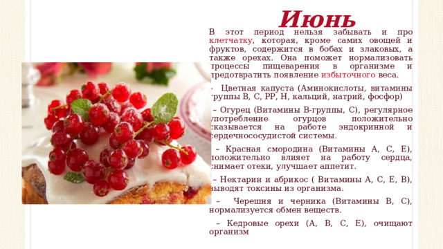 Июнь В этот период нельзя забывать и про клетчатку , которая, кроме самих овощей и фруктов, содержится в бобах и злаковых, а также орехах. Она поможет нормализовать процессы пищеварения в организме и предотвратить появление избыточного веса. – Цветная капуста (Аминокислоты, витамины группы В, С, РР, Н, кальций, натрий, фосфор) – Огурец (Витамины В-группы, С), регулярное употребление огурцов положительно сказывается на работе эндокринной и сердечнососудистой системы. – Красная смородина (Витамины А, С, Е), положительно влияет на работу сердца, снимает отеки, улучшает аппетит. – Нектарин и абрикос ( Витамины А, С, Е, В), выводят токсины из организма. – Черешня и черника (Витамины В, С), нормализуется обмен веществ. – Кедровые орехи (А, В, С, Е), очищают организм 