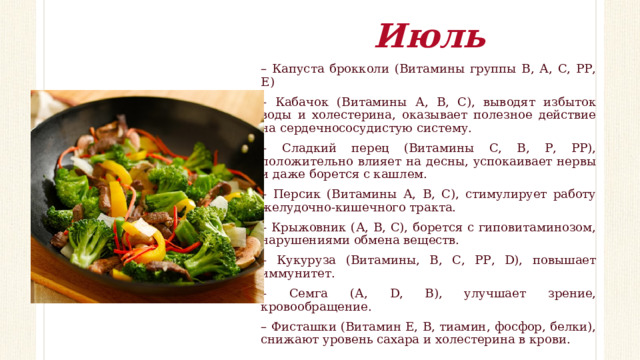 Июль – Капуста брокколи (Витамины группы В, А, С, РР, Е) – Кабачок (Витамины А, В, С), выводят избыток воды и холестерина, оказывает полезное действие на сердечнососудистую систему. – Сладкий перец (Витамины С, В, Р, РР), положительно влияет на десны, успокаивает нервы и даже борется с кашлем. – Персик (Витамины А, В, С), стимулирует работу желудочно-кишечного тракта. – Крыжовник (А, В, С), борется с гиповитаминозом, нарушениями обмена веществ. – Кукуруза (Витамины, В, С, РР, D), повышает иммунитет. – Семга (А, D, В), улучшает зрение, кровообращение. – Фисташки (Витамин Е, В, тиамин, фосфор, белки), снижают уровень сахара и холестерина в крови. 