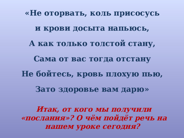 «Не оторвать, коль присосусь и крови досыта напьюсь, А как только толстой стану, Сама от вас тогда отстану Не бойтесь, кровь плохую пью, Зато здоровье вам дарю» Итак, от кого мы получили «послания»? О чём пойдёт речь на нашем уроке сегодня? 