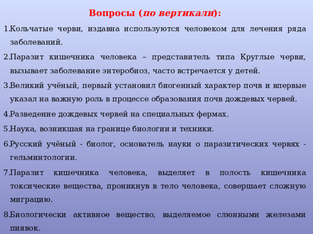 Вопросы ( по вертикали ): Кольчатые черви, издавна используются человеком для лечения ряда заболеваний. Паразит кишечника человека – представитель типа Круглые черви, вызывает заболевание энтеробиоз, часто встречается у детей. Великий учёный, первый установил биогенный характер почв и впервые указал на важную роль в процессе образования почв дождевых червей. Разведение дождевых червей на специальных фермах. Наука, возникшая на границе биологии и техники. Русский учёный - биолог, основатель науки о паразитических червях - гельминтологии. Паразит кишечника человека, выделяет в полость кишечника токсические вещества, проникнув в тело человека, совершает сложную миграцию. Биологически активное вещество, выделяемое слюнными железами пиявок. 
