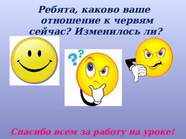 Ребята, каково ваше отношение к червям сейчас? Изменилось ли? Спасибо всем за работу на уроке! 
