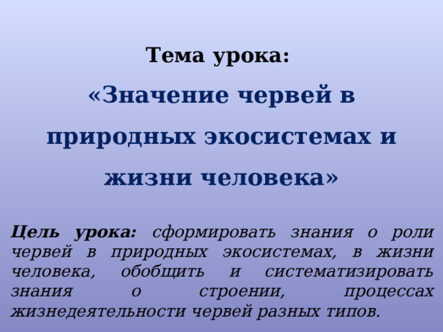 Тема урока:  «Значение червей в природных экосистемах и жизни человека»   Цель урока: сформировать знания о роли червей в природных экосистемах, в жизни человека, обобщить и систематизировать знания о строении, процессах жизнедеятельности червей разных типов. 