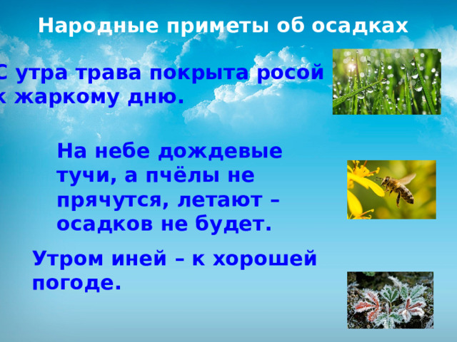 Народные приметы об осадках С утра трава покрыта росой – к жаркому дню. На небе дождевые тучи, а пчёлы не прячутся, летают – осадков не будет.  Утром иней – к хорошей погоде. 