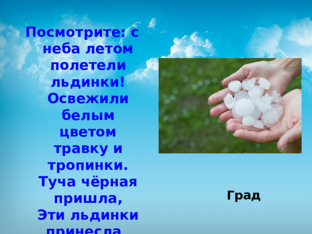 Посмотрите: с неба летом полетели льдинки!  Освежили белым цветом травку и тропинки.  Туча чёрная пришла,  Эти льдинки принесла .   Град 