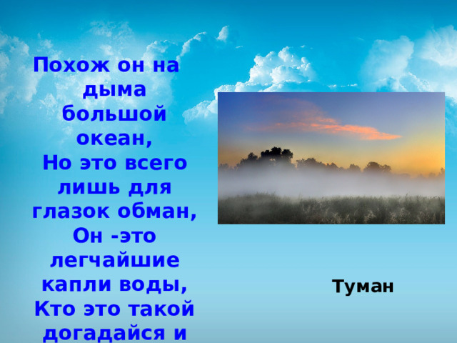 Похож он на дыма большой океан,  Но это всего лишь для глазок обман,  Он -это легчайшие капли воды,  Кто это такой догадайся и ты.     Туман 