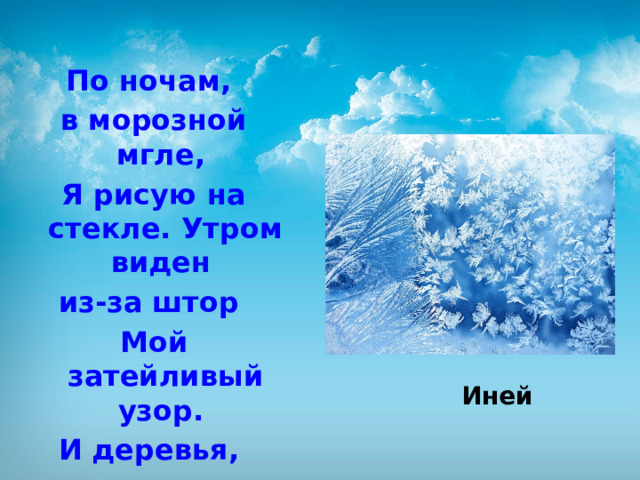 По ночам, в морозной мгле, Я рисую на стекле. Утром виден из-за штор Мой затейливый узор. И деревья, и кусты небывалой красоты.   Иней 