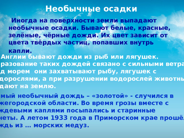  Необычные осадки  Иногда на поверхности земли выпадают необычные осадки. Бывают белые, красные, зелёные, чёрные дожди. Их цвет зависит от цвета твёрдых частиц, попавших внутрь капли.   В Англии бывают дожди из рыб или лягушек. Образование таких дождей связано с сильными ветрами. Над морем они захватывают рыбу, лягушек с водорослями, а при разрушении водорослей животные падают на землю.  Самый необычный дождь – «золотой» - случился в Нижегородской области. Во время грозы вместе с дождевыми каплями посыпались и старинные монеты. А летом 1933 года в Приморском крае прошёл дождь из … морских медуз.  