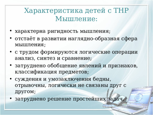 Характеристика детей с ТНР  Мышление: характерна ригидность мышления; отстаёт в развитии наглядно-образная сфера мышления; с трудом формируются логические операции анализ, синтез и сравнение; затруднено обобщение явлений и признаков, классификация предметов; суждения и умозаключения бедны, отрывочны, логически не связаны друг с другом; затруднено решение простейших задач.  
