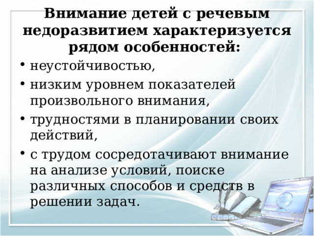 Внимание детей с речевым недоразвитием характеризуется рядом особенностей: неустойчивостью, низким уровнем показателей произвольного внимания, трудностями в планировании своих действий, с трудом сосредотачивают внимание на анализе условий, поиске различных способов и средств в решении задач.  