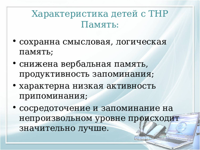 Характеристика детей с ТНР  Память: сохранна смысловая, логическая память; снижена вербальная память, продуктивность запоминания; характерна низкая активность припоминания; сосредоточение и запоминание на непроизвольном уровне происходит значительно лучше. 