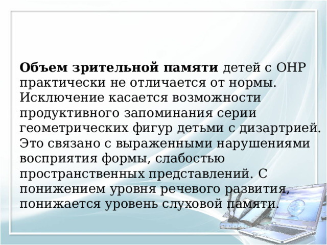 Объем зрительной памяти детей с ОНР практически не отличается от нормы. Исключение касается возможности продуктивного запоминания серии геометрических фигур детьми с дизартрией. Это связано с выраженными нарушениями восприятия формы, слабостью пространственных представлений. С понижением уровня речевого развития, понижается уровень слуховой памяти. 