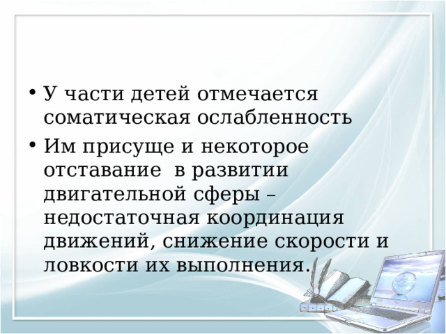 У части детей отмечается соматическая ослабленность Им присуще и некоторое отставание в развитии двигательной сферы – недостаточная координация движений, снижение скорости и ловкости их выполнения.  