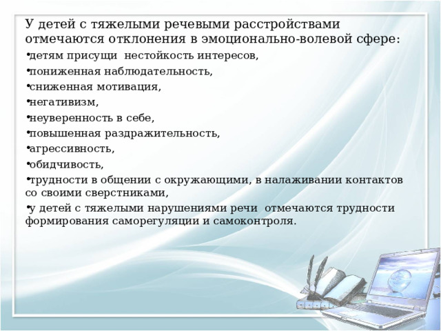 У детей с тяжелыми речевыми расстройствами отмечаются отклонения в эмоционально-волевой сфере: детям присущи нестойкость интересов, пониженная наблюдательность, сниженная мотивация, негативизм, неуверенность в себе, повышенная раздражительность, агрессивность, обидчивость, трудности в общении с окружающими, в налаживании контактов со своими сверстниками, у детей с тяжелыми нарушениями речи отмечаются трудности формирования саморегуляции и самоконтроля.  