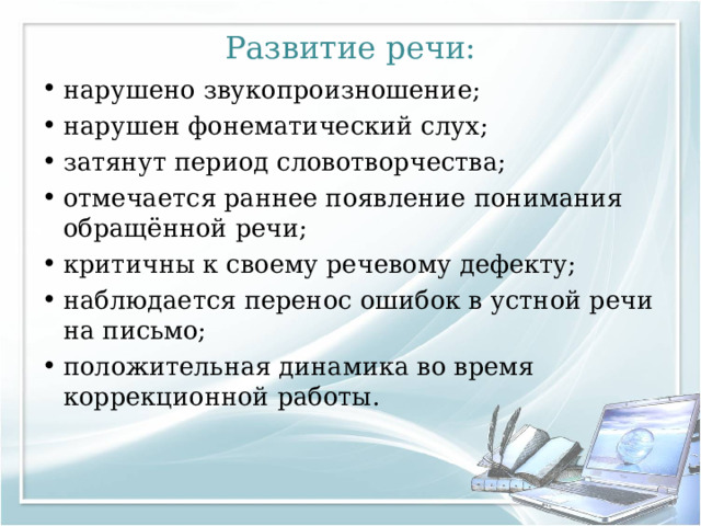 Развитие речи: нарушено звукопроизношение; нарушен фонематический слух; затянут период словотворчества; отмечается раннее появление понимания обращённой речи; критичны к своему речевому дефекту; наблюдается перенос ошибок в устной речи на письмо; положительная динамика во время коррекционной работы. 