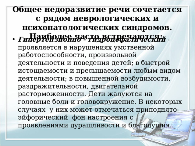 Общее недоразвитие речи сочетается с рядом неврологических и психопатологических синдромов. Наиболее часто встречаются:   Гипертензионно - гидроцефалический - проявляется в нарушениях умственной работоспособности, произвольной деятельности и поведения детей; в быстрой истощаемости и пресыщаемости любым видом деятельности; в повышенной возбудимости, раздражительности, двигательной расторможенности. Дети жалуются на головные боли и головокружение. В некоторых случаях у них может отмечаться приподнято-эйфорический фон настроения с проявлениями дурашливости и благодушия.  