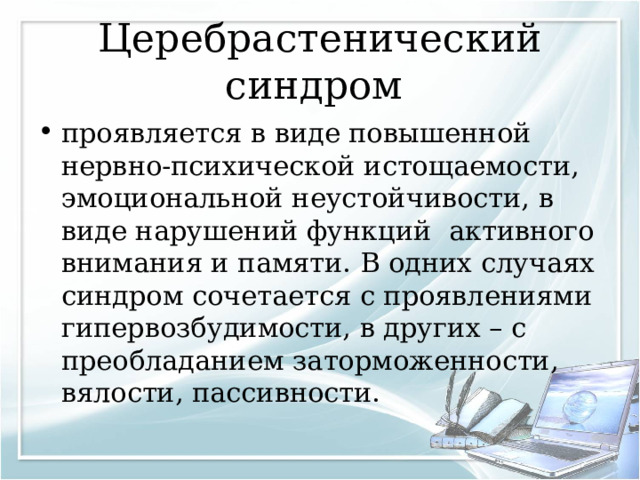 Церебрастенический синдром проявляется в виде повышенной нервно-психической истощаемости, эмоциональной неустойчивости, в виде нарушений функций активного внимания и памяти. В одних случаях синдром сочетается с проявлениями гипервозбудимости, в других – с преобладанием заторможенности, вялости, пассивности.  