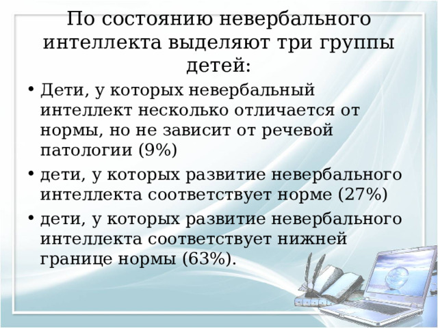 По состоянию невербального интеллекта выделяют три группы детей: Дети, у которых невербальный интеллект несколько отличается от нормы, но не зависит от речевой патологии (9%) дети, у которых развитие невербального интеллекта соответствует норме (27%) дети, у которых развитие невербального интеллекта соответствует нижней границе нормы (63%).  