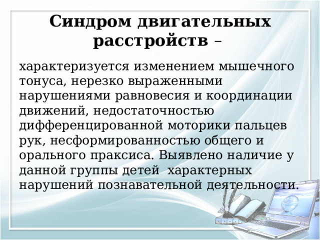 Синдром двигательных расстройств – характеризуется изменением мышечного тонуса, нерезко выраженными нарушениями равновесия и координации движений, недостаточностью дифференцированной моторики пальцев рук, несформированностью общего и орального праксиса. Выявлено наличие у данной группы детей характерных нарушений познавательной деятельности. 