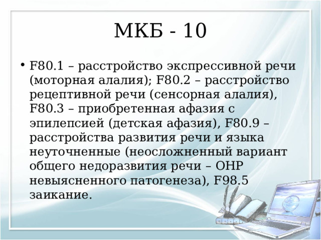 МКБ - 10 F80.1 – расстройство экспрессивной речи (моторная алалия); F80.2 – расстройство рецептивной речи (сенсорная алалия), F80.3 – приобретенная афазия с эпилепсией (детская афазия), F80.9 – расстройства развития речи и языка неуточненные (неосложненный вариант общего недоразвития речи – ОНР невыясненного патогенеза), F98.5 заикание.  