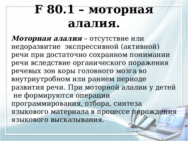 F 80.1 – моторная алалия.   Моторная алалия – отсутствие или недоразвитие экспрессивной (активной) речи при достаточно сохранном понимании речи вследствие органического поражения речевых зон коры головного мозга во внутриутробном или раннем периоде развития речи. При моторной алалии у детей не формируются операции программирования, отбора, синтеза языкового материала в процессе порождения языкового высказывания. 