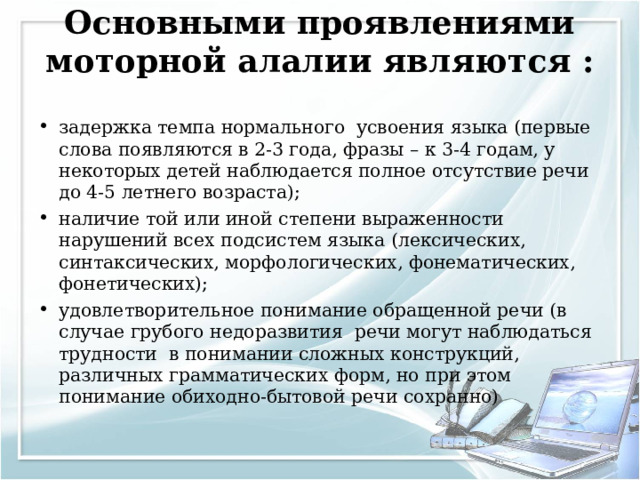 Основными проявлениями моторной алалии являются :   задержка темпа нормального усвоения языка (первые слова появляются в 2-3 года, фразы – к 3-4 годам, у некоторых детей наблюдается полное отсутствие речи до 4-5 летнего возраста); наличие той или иной степени выраженности нарушений всех подсистем языка (лексических, синтаксических, морфологических, фонематических, фонетических); удовлетворительное понимание обращенной речи (в случае грубого недоразвития речи могут наблюдаться трудности в понимании сложных конструкций, различных грамматических форм, но при этом понимание обиходно-бытовой речи сохранно)  