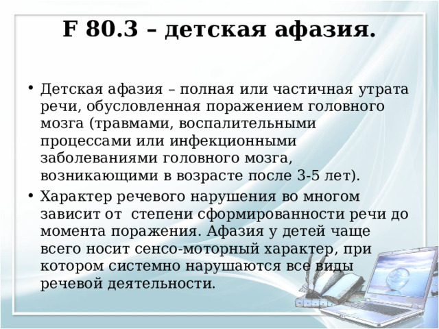 F 80.3 – детская афазия.   Детская афазия – полная или частичная утрата речи, обусловленная поражением головного мозга (травмами, воспалительными процессами или инфекционными заболеваниями головного мозга, возникающими в возрасте после 3-5 лет). Характер речевого нарушения во многом зависит от степени сформированности речи до момента поражения. Афазия у детей чаще всего носит сенсо-моторный характер, при котором системно нарушаются все виды речевой деятельности.  