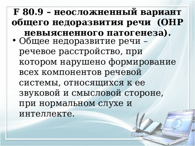 F 80.9 – неосложненный вариант общего недоразвития речи (ОНР невыясненного патогенеза).   Общее недоразвитие речи – речевое расстройство, при котором нарушено формирование всех компонентов речевой системы, относящихся к ее звуковой и смысловой стороне, при нормальном слухе и интеллекте.  
