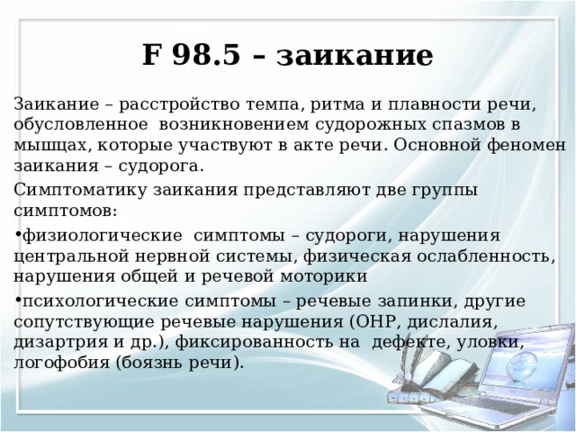 F 98.5 – заикание Заикание – расстройство темпа, ритма и плавности речи, обусловленное возникновением судорожных спазмов в мышцах, которые участвуют в акте речи. Основной феномен заикания – судорога. Симптоматику заикания представляют две группы симптомов: физиологические симптомы – судороги, нарушения центральной нервной системы, физическая ослабленность, нарушения общей и речевой моторики психологические симптомы – речевые запинки, другие сопутствующие речевые нарушения (ОНР, дислалия, дизартрия и др.), фиксированность на дефекте, уловки, логофобия (боязнь речи).  