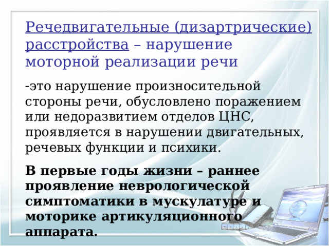 Речедвигательные (дизартрические) расстройства – нарушение моторной реализации речи это нарушение произносительной стороны речи, обусловлено поражением или недоразвитием отделов ЦНС, проявляется в нарушении двигательных, речевых функции и психики. В первые годы жизни – раннее проявление неврологической симптоматики в мускулатуре и моторике артикуляционного аппарата. 