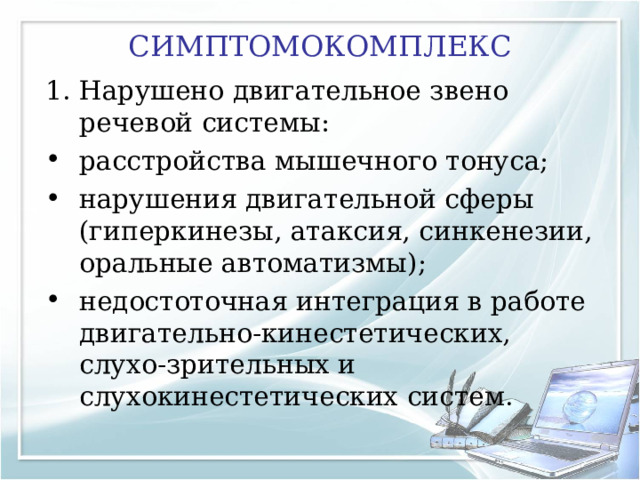 СИМПТОМОКОМПЛЕКС Нарушено двигательное звено речевой системы: расстройства мышечного тонуса; нарушения двигательной сферы (гиперкинезы, атаксия, синкенезии, оральные автоматизмы); недостоточная интеграция в работе двигательно-кинестетических, слухо-зрительных и слухокинестетических систем. 