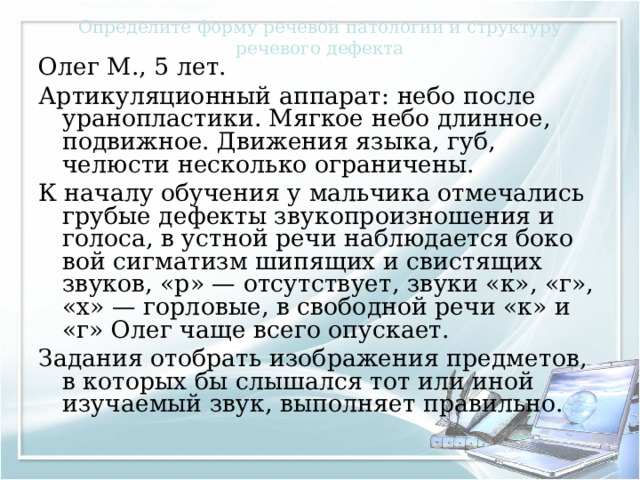 Определите форму речевой патологии и структуру речевого дефекта Олег М., 5 лет. Артикуляционный аппарат: небо после уранопластики. Мягкое небо длинное, подвижное. Движения языка, губ, челюсти несколько ограничены. К началу обучения у мальчика отмечались грубые дефекты звукопроизношения и голоса, в устной речи наблюдается боко­вой сигматизм шипящих и свистящих звуков, «р» — отсутству­ет, звуки «к», «г», «х» — горловые, в свободной речи «к» и «г» Олег чаще всего опускает. Задания отобрать изображения предметов, в которых бы слышался тот или иной изучаемый звук, выполняет правильно. 