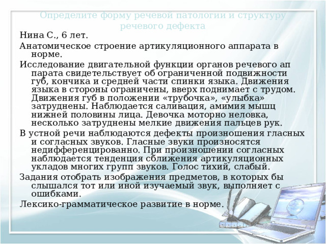 Определите форму речевой патологии и структуру речевого дефекта Нина С., 6 лет. Анатомическое строение артикуляционного аппарата в норме. Исследование двигательной функции органов речевого ап­парата свидетельствует об ограниченной подвижности губ, кончика и средней части спинки языка. Движения языка в сто­роны ограничены, вверх поднимает с трудом. Движения губ в положении «трубочка», «улыбка» затруднены. Наблюдается саливация, амимия мышц нижней половины лица. Девочка моторно неловка, несколько затруднены мелкие движения пальцев рук. В устной речи наблюдаются дефекты произношения гласных и согласных звуков. Гласные звуки произносятся недифференцированно. При произношении согласных наблюдается тенденция сближения артикуляционных укладов многих групп звуков. Голос тихий, слабый. Задания отобрать изображения предметов, в которых бы слышался тот или иной изучаемый звук, выполняет с ошибками. Лексико-грамматическое развитие в норме. 