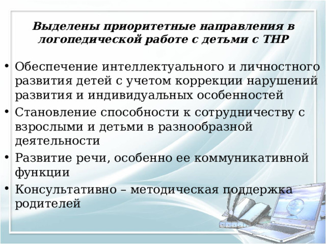 Выделены приоритетные направления в логопедической работе с детьми с ТНР Обеспечение интеллектуального и личностного развития детей с учетом коррекции нарушений развития и индивидуальных особенностей Становление способности к сотрудничеству с взрослыми и детьми в разнообразной деятельности Развитие речи, особенно ее коммуникативной функции Консультативно – методическая поддержка родителей 