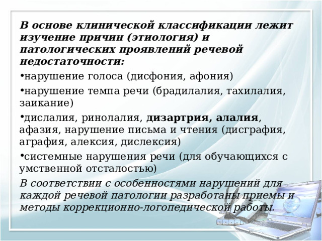 В основе клинической классификации лежит изучение причин (этиология) и патологических проявлений речевой недостаточности: нарушение голоса (дисфония, афония) нарушение темпа речи (брадилалия, тахилалия, заикание) дислалия, ринолалия, дизартрия, алалия , афазия, нарушение письма и чтения (дисграфия, аграфия, алексия, дислексия) системные нарушения речи (для обучающихся с умственной отсталостью) В соответствии с особенностями нарушений для каждой речевой патологии разработаны приемы и методы коррекционно-логопедической работы. 
