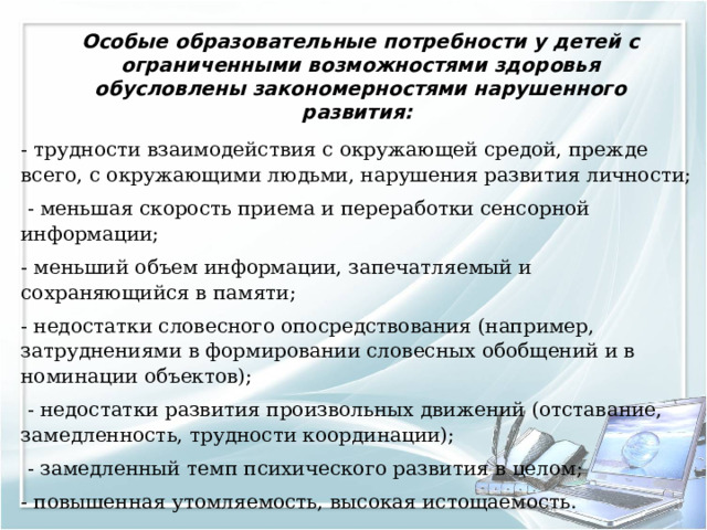 Особые образовательные потребности у детей с ограниченными возможностями здоровья обусловлены закономерностями нарушенного развития:   - трудности взаимодействия с окружающей средой, прежде всего, с окружающими людьми, нарушения развития личности;  - меньшая скорость приема и переработки сенсорной информации; - меньший объем информации, запечатляемый и сохраняющийся в памяти; - недостатки словесного опосредствования (например, затруднениями в формировании словесных обобщений и в номинации объектов);  - недостатки развития произвольных движений (отставание, замедленность, трудности координации);  - замедленный темп психического развития в целом; - повышенная утомляемость, высокая истощаемость. 