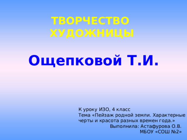 ТВОРЧЕСТВО  ХУДОЖНИЦЫ    Ощепковой Т.И.   К уроку ИЗО, 4 класс Тема «Пейзаж родной земли. Характерные черты и красота разных времен года.»  Выполнила: Астафурова О.В.  МБОУ «СОШ №2» 